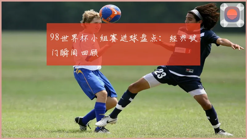 98世界杯小组赛进球盘点：经典破门瞬间回顾