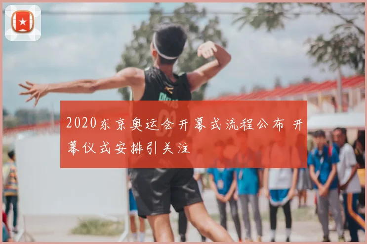 2020东京奥运会开幕式流程公布 开幕仪式安排引关注