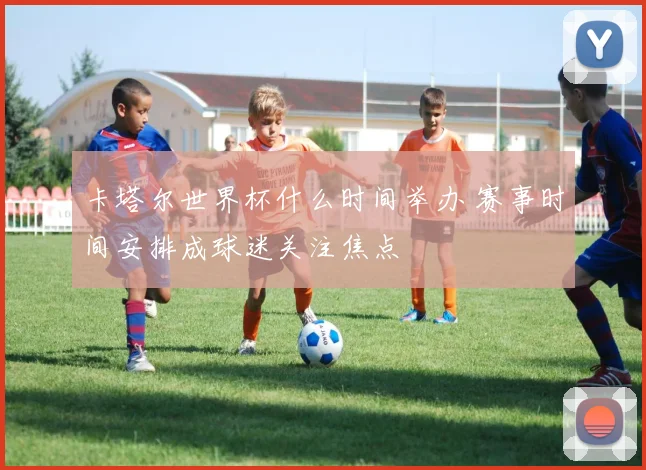 卡塔尔世界杯什么时间举办 赛事时间安排成球迷关注焦点