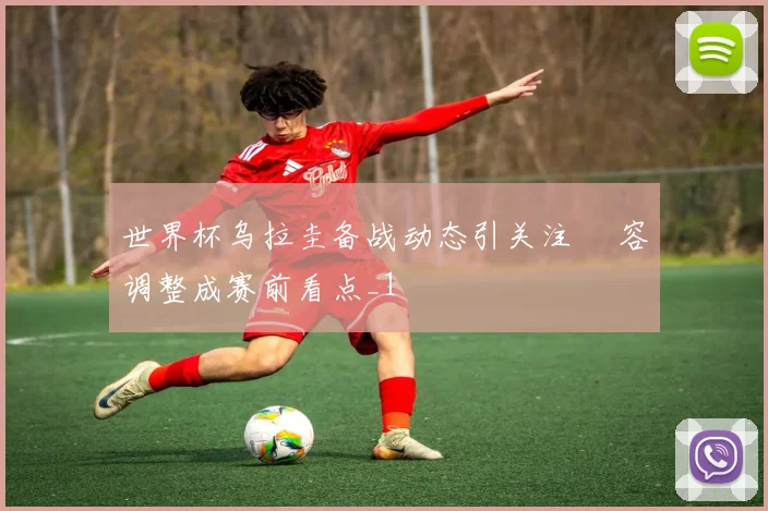 世界杯乌拉圭备战动态引关注 陣容调整成赛前看点_1